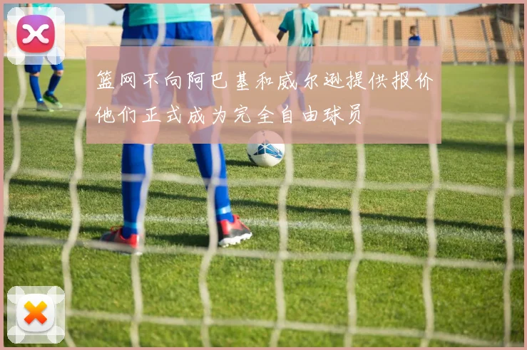 篮网不向阿巴基和威尔逊提供报价他们正式成为完全自由球员