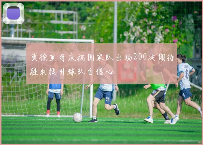 莫德里奇庆祝国家队出场200次期待胜利提升球队自信心