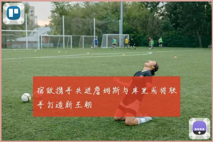 宿敌携手共进詹姆斯与库里或将联手打造新王朝