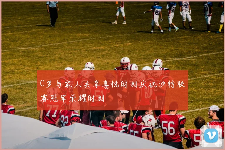 C罗与家人共享喜悦时刻庆祝沙特联赛冠军荣耀时刻