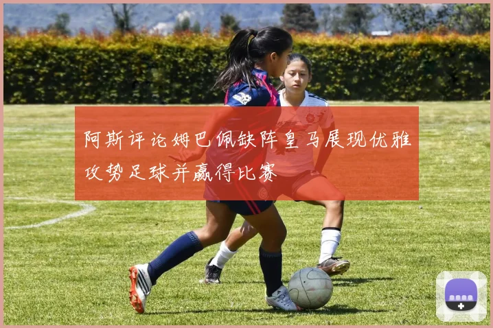 阿斯评论姆巴佩缺阵皇马展现优雅攻势足球并赢得比赛