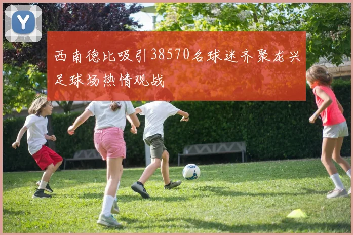 西南德比吸引38570名球迷齐聚龙兴足球场热情观战