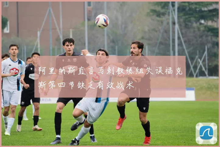 阿里纳斯直言马刺教练组失误福克斯第四节缺乏有效战术