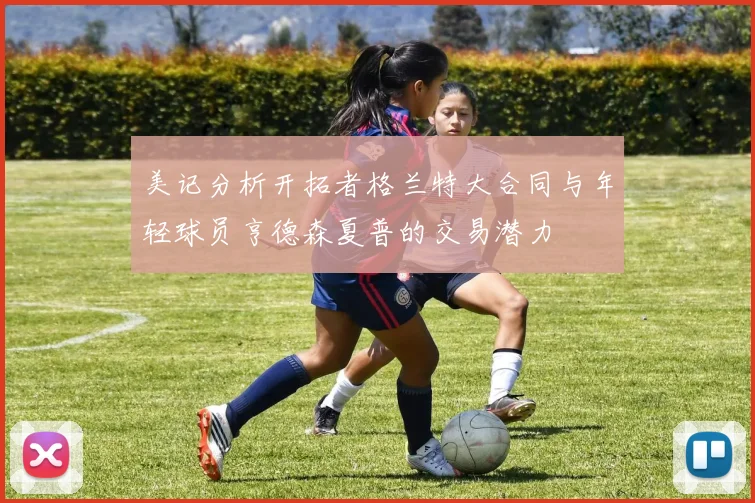 美记分析开拓者格兰特大合同与年轻球员亨德森夏普的交易潜力