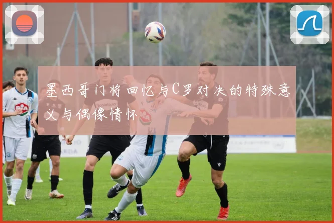 墨西哥门将回忆与C罗对决的特殊意义与偶像情怀