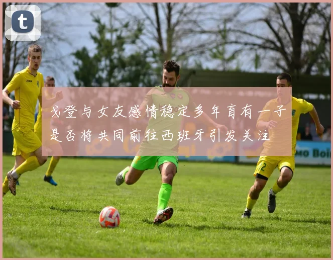 戈登与女友感情稳定多年育有一子是否将共同前往西班牙引发关注