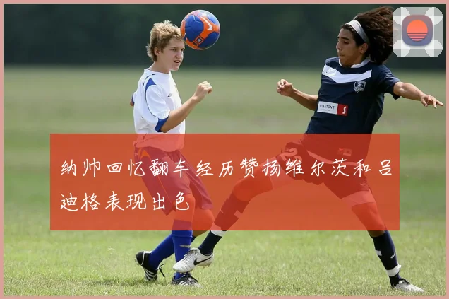纳帅回忆翻车经历赞扬维尔茨和吕迪格表现出色