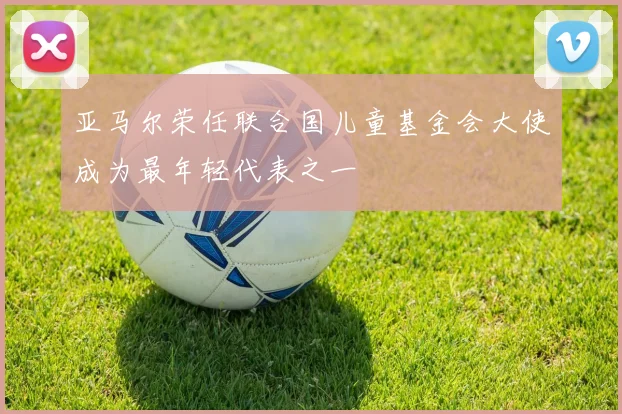 亚马尔荣任联合国儿童基金会大使成为最年轻代表之一