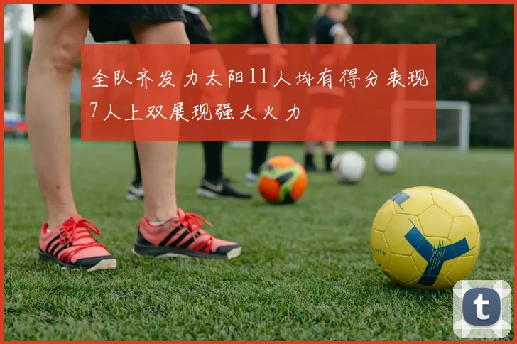 全队齐发力太阳11人均有得分表现7人上双展现强大火力