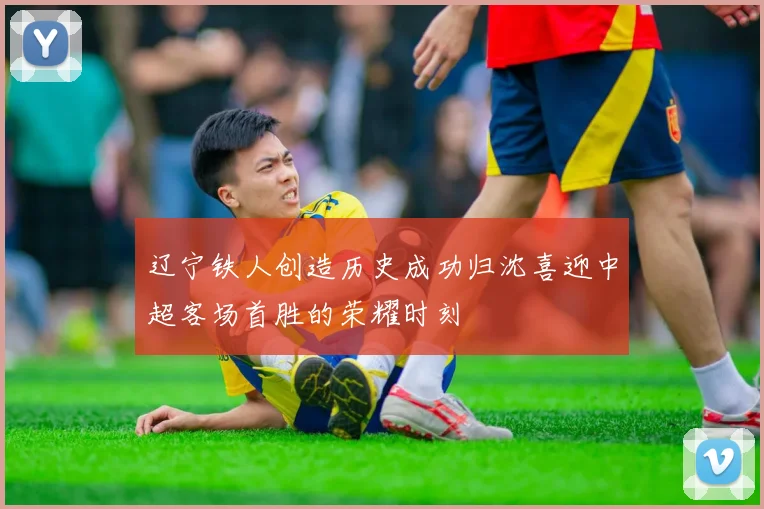 辽宁铁人创造历史成功归沈喜迎中超客场首胜的荣耀时刻