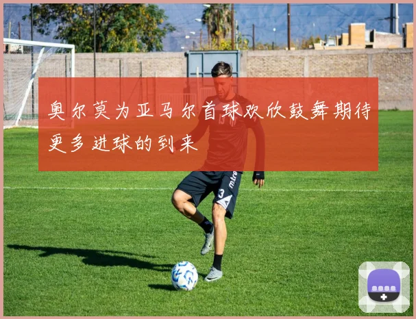 奥尔莫为亚马尔首球欢欣鼓舞期待更多进球的到来
