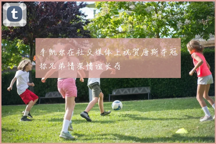 李凯尔在社交媒体上祝贺唐斯夺冠称兄弟情深情谊长存