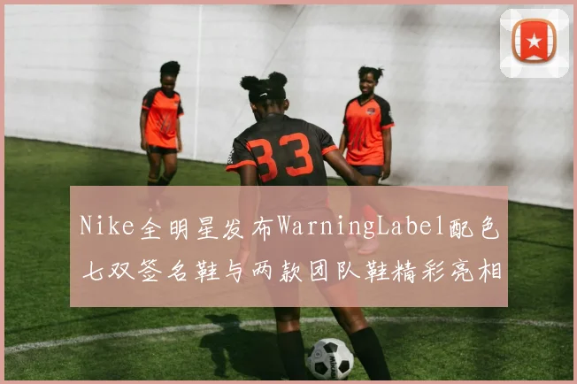 Nike全明星发布WarningLabel配色七双签名鞋与两款团队鞋精彩亮相