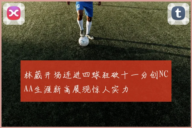 林葳开场连进四球狂砍十一分创NCAA生涯新高展现惊人实力