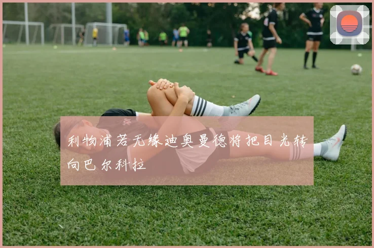 利物浦若无缘迪奥曼德将把目光转向巴尔科拉
