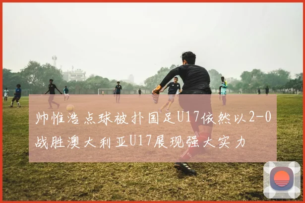 帅惟浩点球被扑国足U17依然以2-0战胜澳大利亚U17展现强大实力