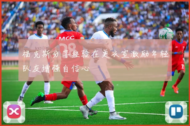 福克斯分享经验在更衣室激励年轻队友增强自信心