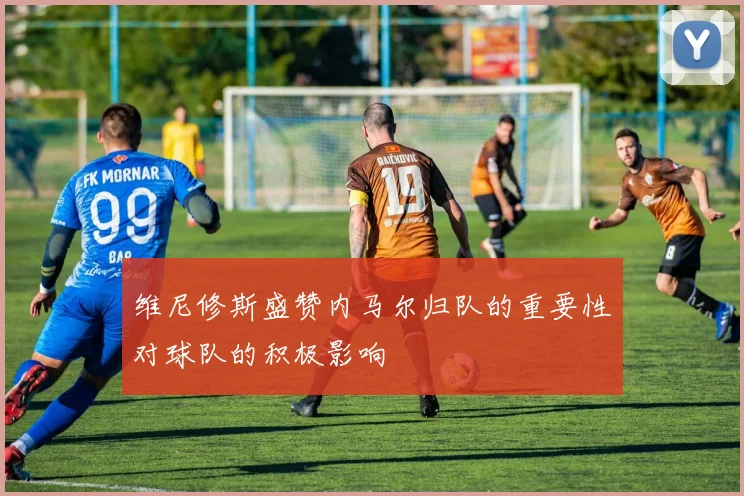 维尼修斯盛赞内马尔归队的重要性对球队的积极影响