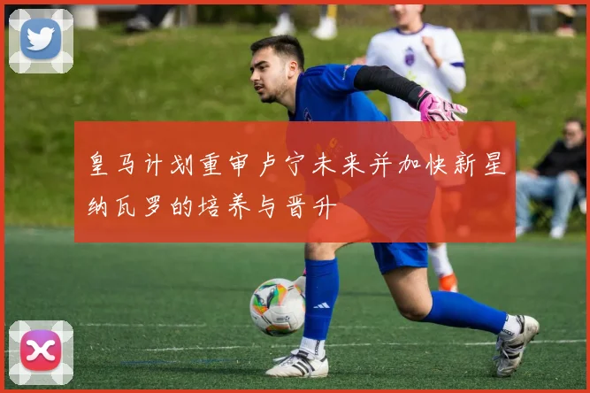 皇马计划重审卢宁未来并加快新星纳瓦罗的培养与晋升