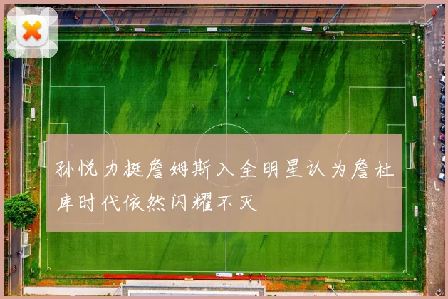 孙悦力挺詹姆斯入全明星认为詹杜库时代依然闪耀不灭