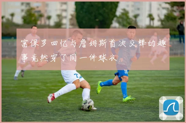 富保罗回忆与詹姆斯首次交锋的趣事竟然穿了同一件球衣