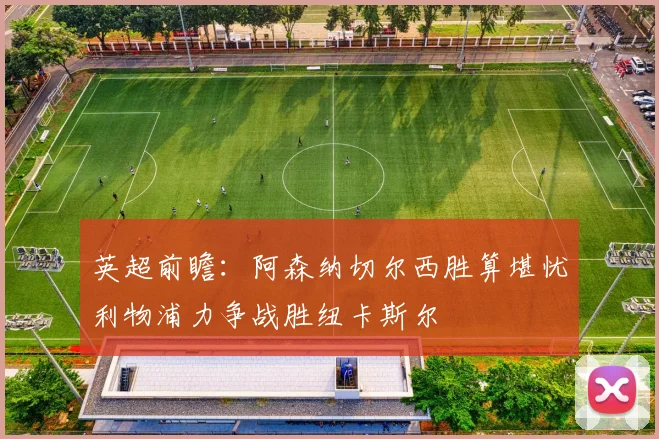 英超前瞻：阿森纳切尔西胜算堪忧利物浦力争战胜纽卡斯尔