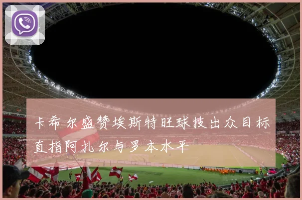 卡希尔盛赞埃斯特旺球技出众目标直指阿扎尔与罗本水平