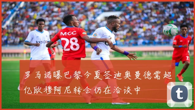 罗马诺曝巴黎今夏签迪奥曼德需超亿欧穆阿尼转会仍在洽谈中