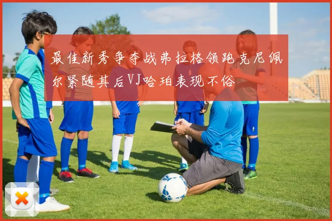 最佳新秀争夺战弗拉格领跑克尼佩尔紧随其后VJ哈珀表现不俗