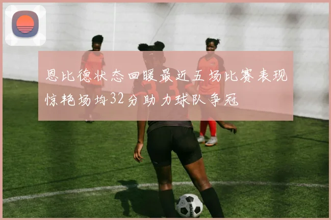 恩比德状态回暖最近五场比赛表现惊艳场均32分助力球队争冠