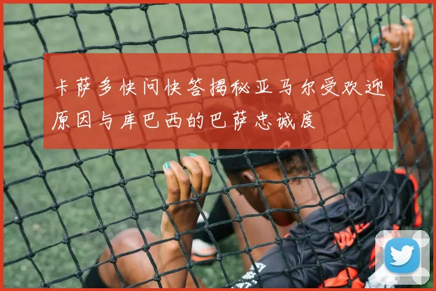 卡萨多快问快答揭秘亚马尔受欢迎原因与库巴西的巴萨忠诚度