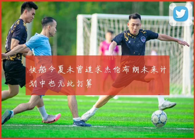 快船今夏未曾追求杰伦布朗未来计划中也无此打算
